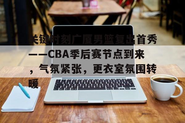 好博体育-关键时刻广厦男篮复出首秀——CBA季后赛节点到来，气氛紧张，更衣室氛围转暖
